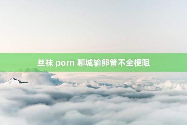 丝袜 porn 聊城输卵管不全梗阻