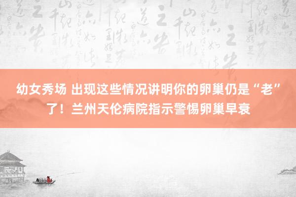 幼女秀场 出现这些情况讲明你的卵巢仍是“老”了！兰州天伦病院指示警惕卵巢早衰