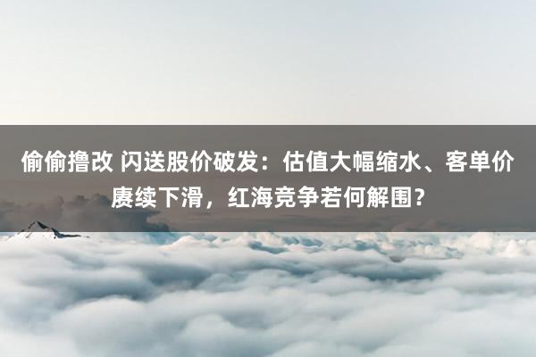 偷偷撸改 闪送股价破发：估值大幅缩水、客单价赓续下滑，红海竞争若何解围？