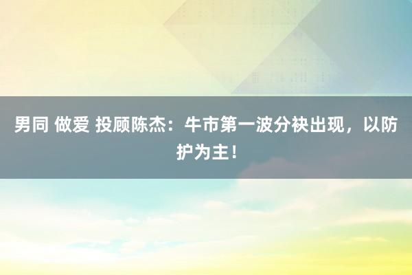 男同 做爱 投顾陈杰：牛市第一波分袂出现，以防护为主！