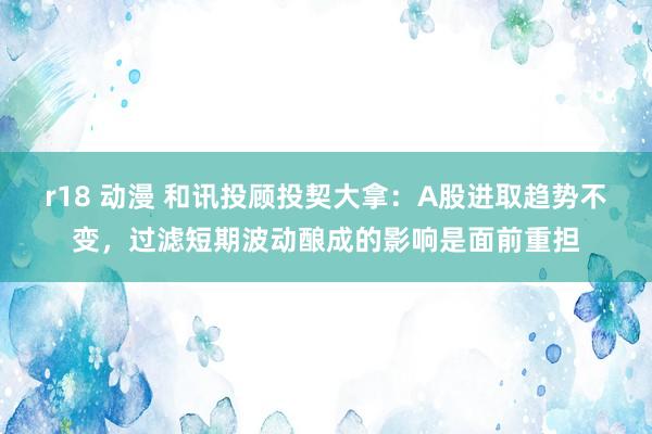 r18 动漫 和讯投顾投契大拿：A股进取趋势不变，过滤短期波动酿成的影响是面前重担