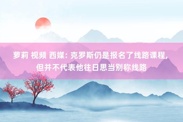 萝莉 视频 西媒: 克罗斯仍是报名了线路课程， 但并不代表他往日思当别称线路