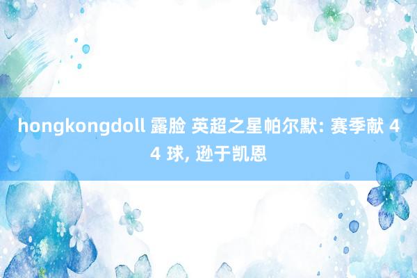 hongkongdoll 露脸 英超之星帕尔默: 赛季献 44 球， 逊于凯恩