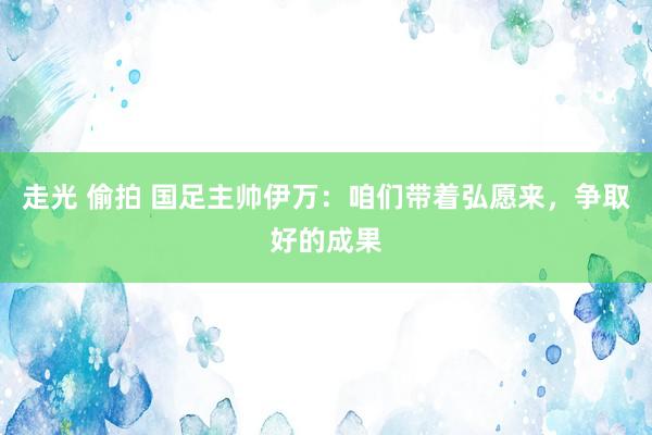 走光 偷拍 国足主帅伊万：咱们带着弘愿来，争取好的成果