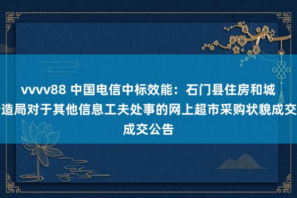 vvvv88 中国电信中标效能：石门县住房和城乡缔造局对于其他信息工夫处事的网上超市采购状貌成交公告