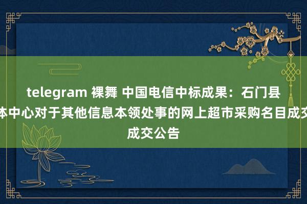 telegram 裸舞 中国电信中标成果：石门县融媒体中心对于其他信息本领处事的网上超市采购名目成交公告