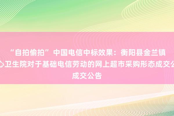 “自拍偷拍” 中国电信中标效果：衡阳县金兰镇中心卫生院对于基础电信劳动的网上超市采购形态成交公告