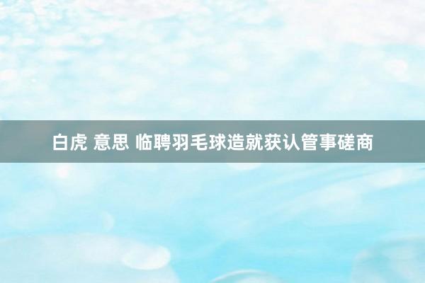 白虎 意思 临聘羽毛球造就获认管事磋商