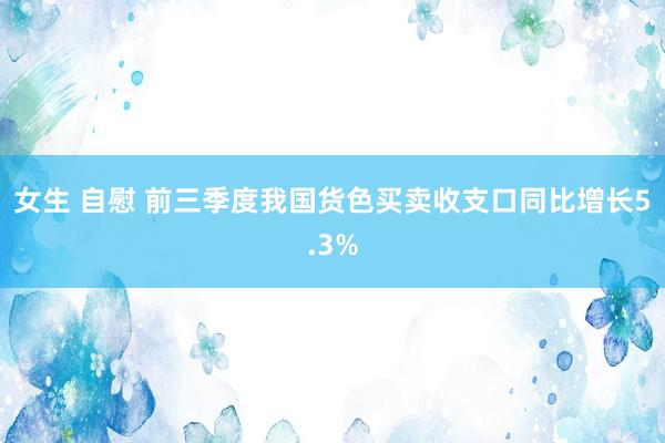 女生 自慰 前三季度我国货色买卖收支口同比增长5.3%