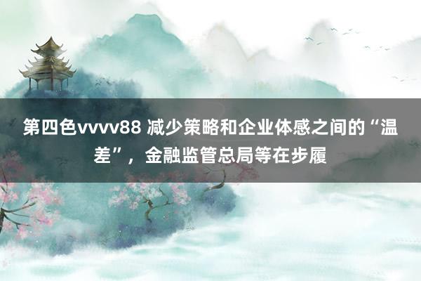 第四色vvvv88 减少策略和企业体感之间的“温差”，金融监管总局等在步履