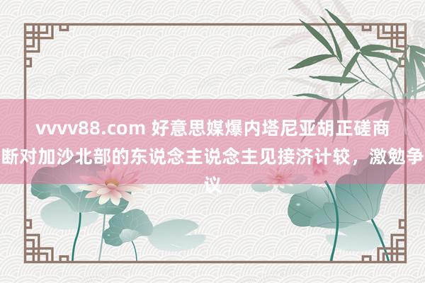 vvvv88.com 好意思媒爆内塔尼亚胡正磋商割断对加沙北部的东说念主说念主见接济计较，激勉争议