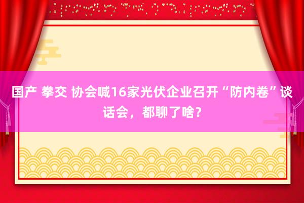 国产 拳交 协会喊16家光伏企业召开“防内卷”谈话会，都聊了啥？