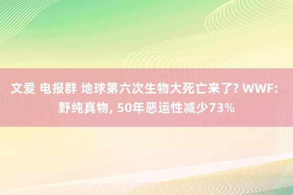 文爱 电报群 地球第六次生物大死亡来了? WWF: 野纯真物， 50年恶运性减少73%