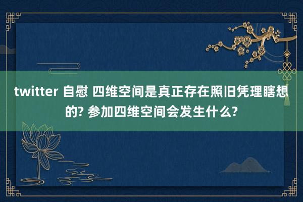 twitter 自慰 四维空间是真正存在照旧凭理瞎想的? 参加四维空间会发生什么?