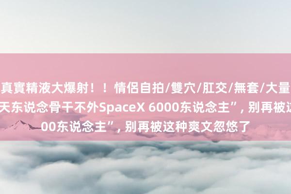 真實精液大爆射！！情侶自拍/雙穴/肛交/無套/大量噴精 “15万航天东说念骨干不外SpaceX 6000东说念主”, 别再被这种爽文忽悠了