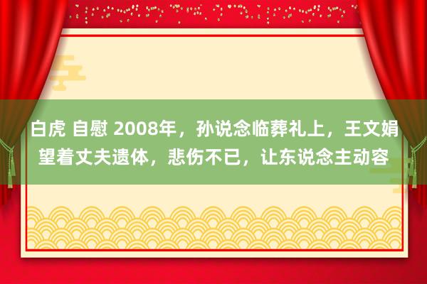 白虎 自慰 2008年，孙说念临葬礼上，王文娟望着丈夫遗体，悲伤不已，让东说念主动容