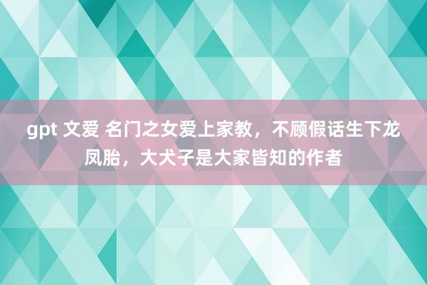 gpt 文爱 名门之女爱上家教，不顾假话生下龙凤胎，大犬子是大家皆知的作者