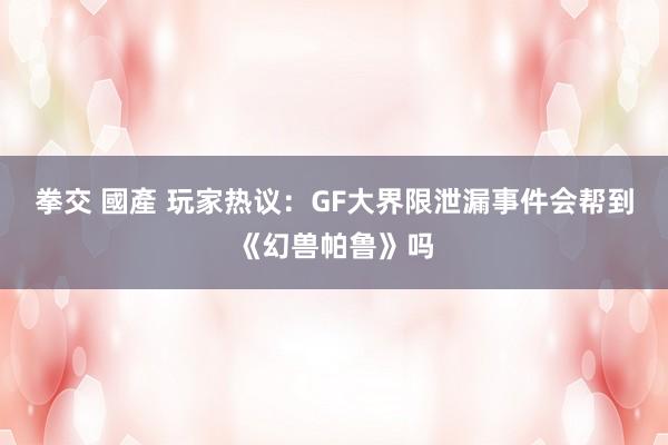 拳交 國產 玩家热议：GF大界限泄漏事件会帮到《幻兽帕鲁》吗