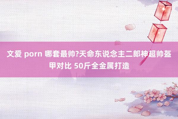 文爱 porn 哪套最帅?天命东说念主二郎神超帅盔甲对比 50斤全金属打造