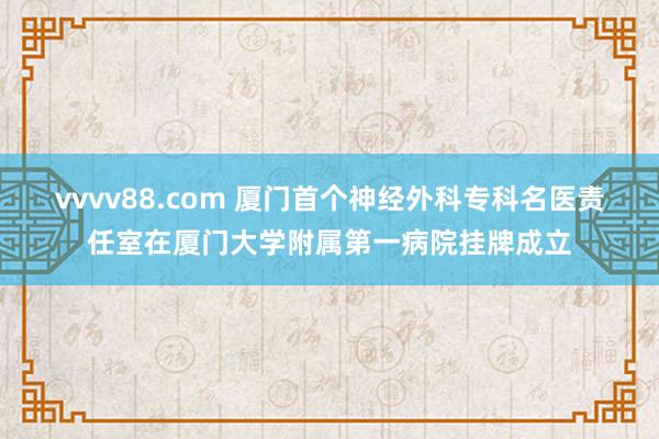 vvvv88.com 厦门首个神经外科专科名医责任室在厦门大学附属第一病院挂牌成立