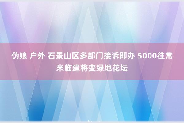 伪娘 户外 石景山区多部门接诉即办 5000往常米临建将变绿地花坛