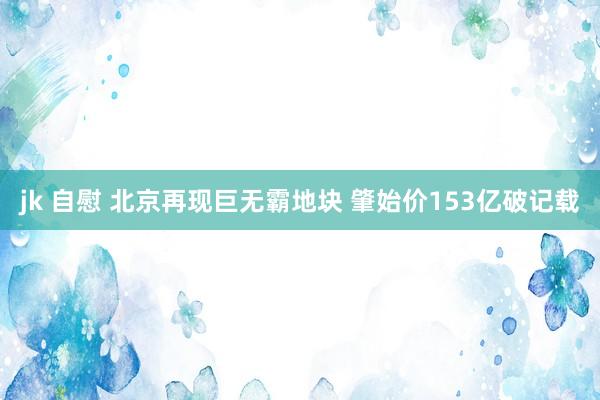 jk 自慰 北京再现巨无霸地块 肇始价153亿破记载