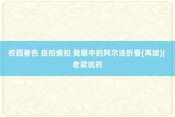 校园春色 自拍偷拍 我眼中的阿尔法折叠(再续)| 老梁说药