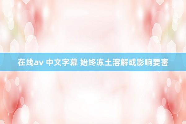 在线av 中文字幕 始终冻土溶解或影响要害