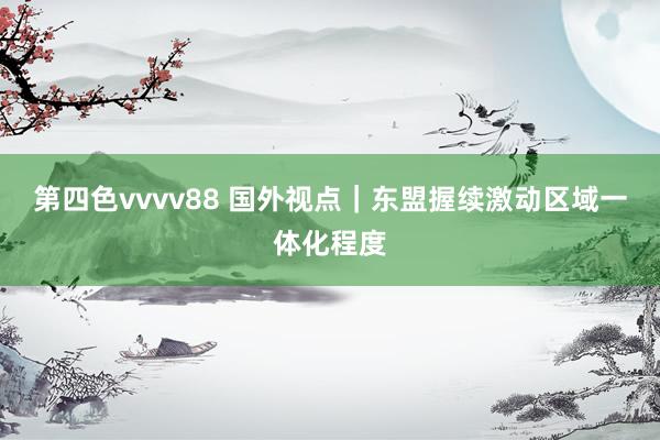 第四色vvvv88 国外视点｜东盟握续激动区域一体化程度