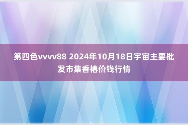 第四色vvvv88 2024年10月18日宇宙主要批发市集香椿价钱行情