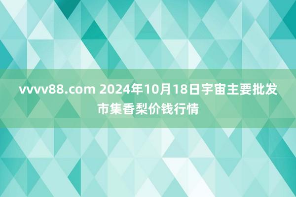 vvvv88.com 2024年10月18日宇宙主要批发市集香梨价钱行情