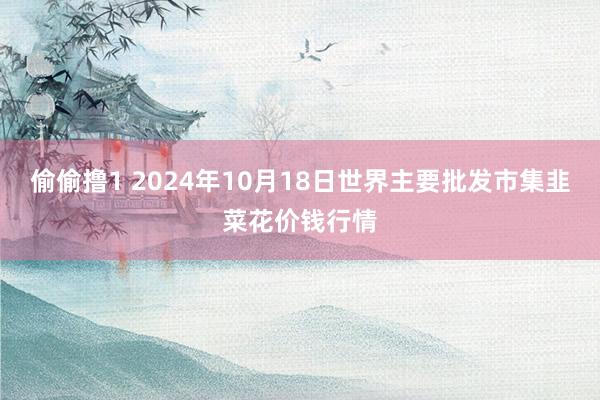 偷偷撸1 2024年10月18日世界主要批发市集韭菜花价钱行情