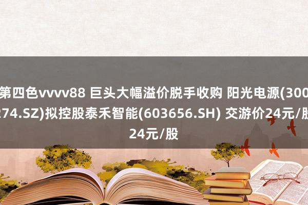 第四色vvvv88 巨头大幅溢价脱手收购 阳光电源(300274.SZ)拟控股泰禾智能(603656.SH) 交游价24元/股