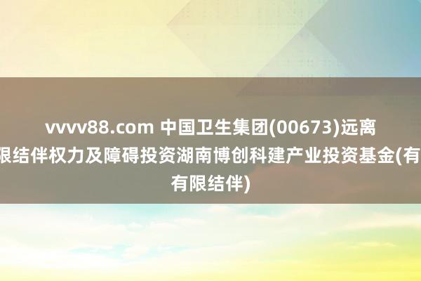 vvvv88.com 中国卫生集团(00673)远离收购有限结伴权力及障碍投资湖南博创科建产业投资基金(有限结伴)