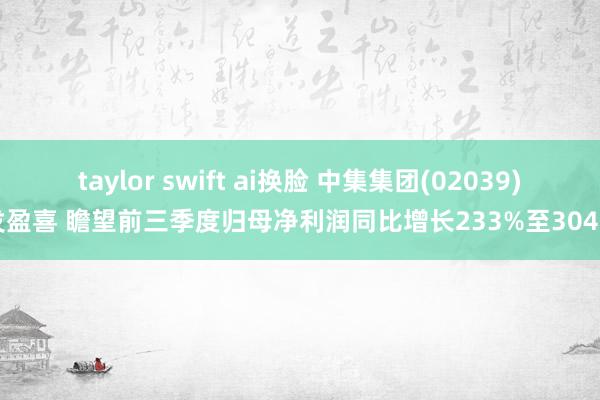 taylor swift ai换脸 中集集团(02039)发盈喜 瞻望前三季度归母净利润同比增长233%至304%