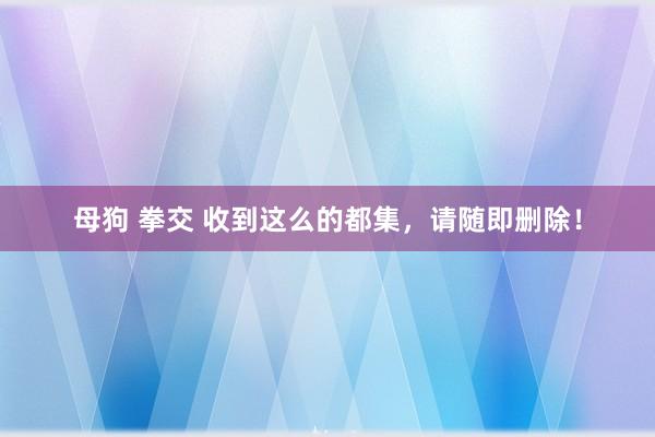 母狗 拳交 收到这么的都集，请随即删除！