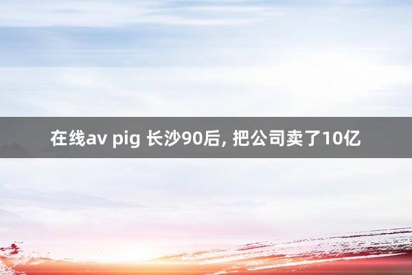 在线av pig 长沙90后， 把公司卖了10亿