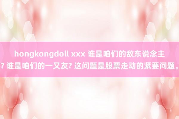 hongkongdoll xxx 谁是咱们的敌东说念主? 谁是咱们的一又友? 这问题是股票走动的紧要问题。