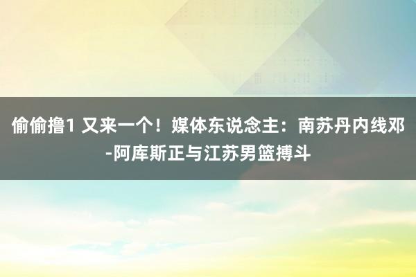 偷偷撸1 又来一个！媒体东说念主：南苏丹内线邓-阿库斯正与江苏男篮搏斗