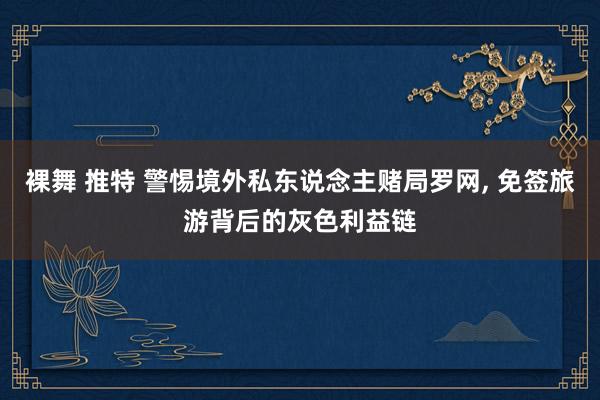 裸舞 推特 警惕境外私东说念主赌局罗网， 免签旅游背后的灰色利益链