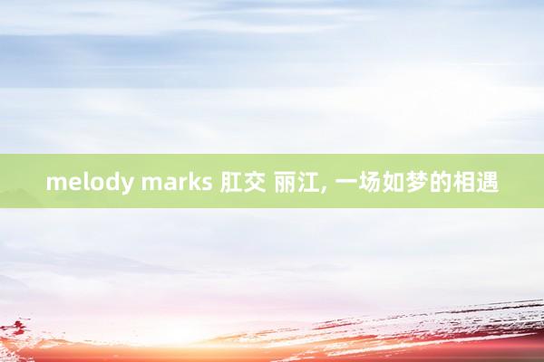 melody marks 肛交 丽江， 一场如梦的相遇