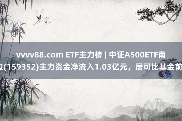 vvvv88.com ETF主力榜 | 中证A500ETF南边(159352)主力资金净流入1.03亿元，居可比基金前3