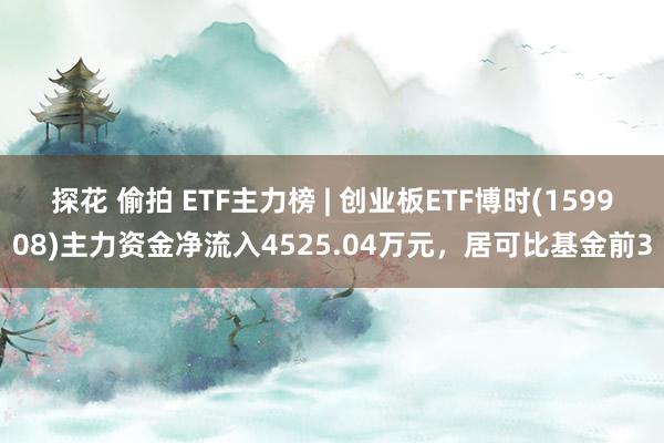 探花 偷拍 ETF主力榜 | 创业板ETF博时(159908)主力资金净流入4525.04万元，居可比基金前3