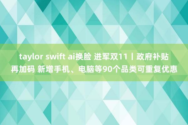 taylor swift ai换脸 进军双11丨政府补贴再加码 新增手机、电脑等90个品类可重复优惠