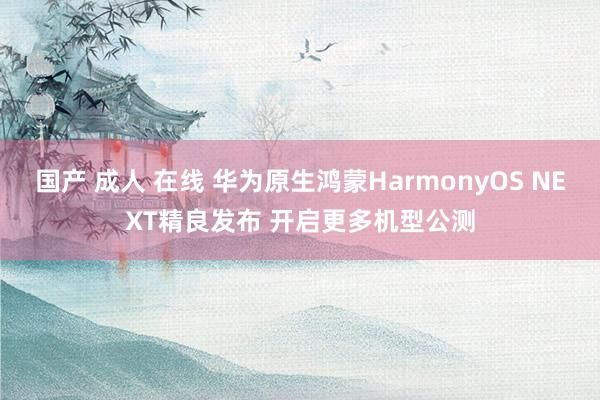 国产 成人 在线 华为原生鸿蒙HarmonyOS NEXT精良发布 开启更多机型公测