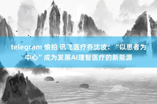 telegram 偷拍 讯飞医疗乔沈波：“以患者为中心”成为发展AI理智医疗的新能源