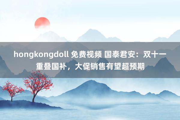 hongkongdoll 免费视频 国泰君安：双十一重叠国补，大促销售有望超预期