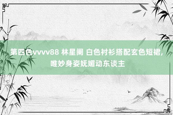 第四色vvvv88 林星阑 白色衬衫搭配玄色短裙, 唯妙身姿妩媚动东谈主