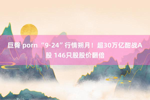 巨臀 porn “9·24”行情朔月！超30万亿酣战A股 146只股股价翻倍