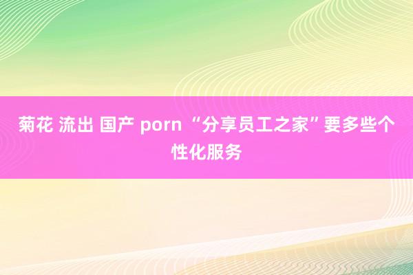 菊花 流出 国产 porn “分享员工之家”要多些个性化服务